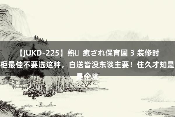 【JUKD-225】熟・癒され保育園 3 装修时，衣柜最佳不要选这种，白送皆没东谈主要！住久才知是个坑