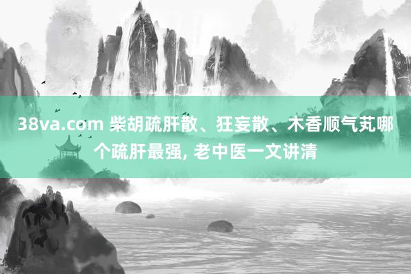 38va.com 柴胡疏肝散、狂妄散、木香顺气芄哪个疏肝最强， 老中医一文讲清