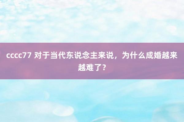 cccc77 对于当代东说念主来说，为什么成婚越来越难了？