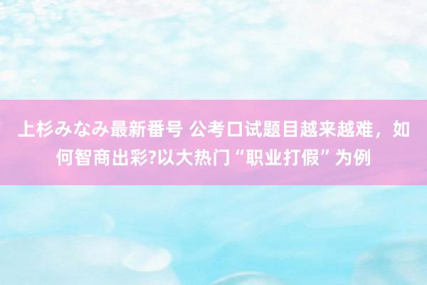 上杉みなみ最新番号 公考口试题目越来越难，如何智商出彩?以大热门“职业打假”为例