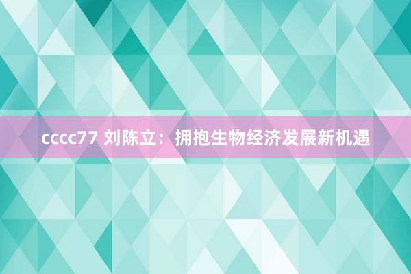 cccc77 刘陈立：拥抱生物经济发展新机遇