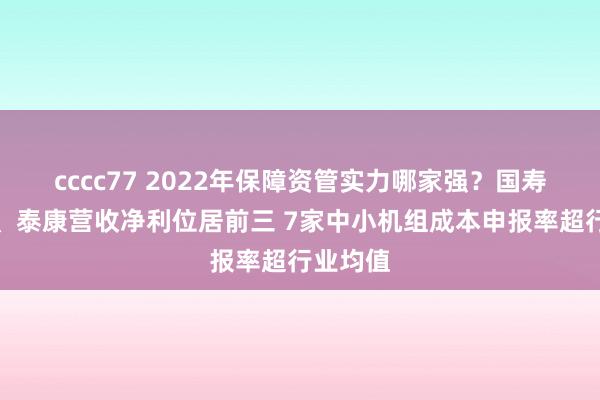 cccc77 2022年保障资管实力哪家强？国寿、吉祥、泰康营收净利位居前三 7家中小机组成本申报率超行业均值