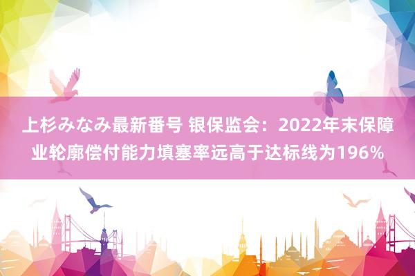 上杉みなみ最新番号 银保监会：2022年末保障业轮廓偿付能力填塞率远高于达标线为196%