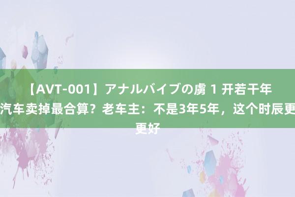 【AVT-001】アナルバイブの虜 1 开若干年的汽车卖掉最合算？老车主：不是3年5年，这个时辰更好