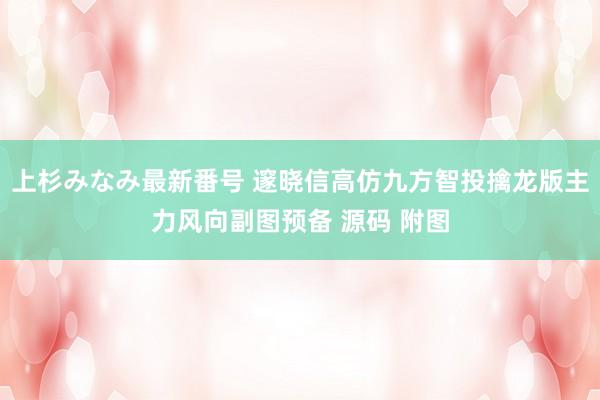 上杉みなみ最新番号 邃晓信高仿九方智投擒龙版主力风向副图预备 源码 附图