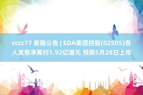 cccc77 新股公告 | EDA集团控股(02505)各人发售净筹约1.92亿港元 预期5月28日上市