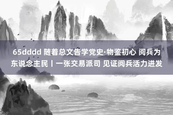 65dddd 随着总文告学党史·物鉴初心 阅兵为东说念主民丨一张交易派司 见证阅兵活力迸发