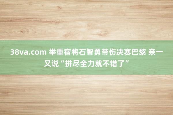 38va.com 举重宿将石智勇带伤决赛巴黎 亲一又说“拼尽全力就不错了”