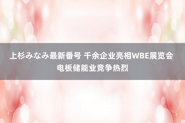 上杉みなみ最新番号 千余企业亮相WBE展览会 电板储能业竞争热烈