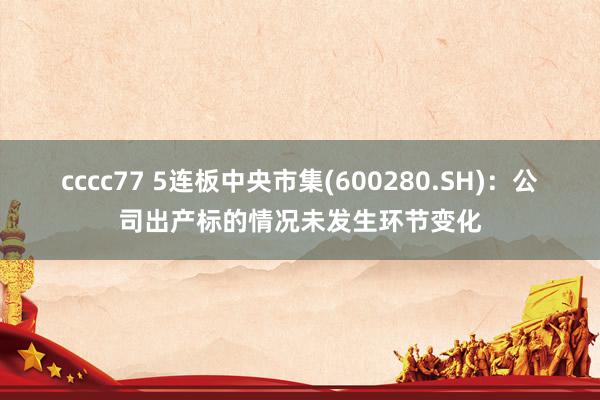 cccc77 5连板中央市集(600280.SH)：公司出产标的情况未发生环节变化