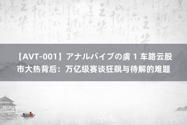 【AVT-001】アナルバイブの虜 1 车路云股市大热背后：万亿级赛谈狂飙与待解的难题