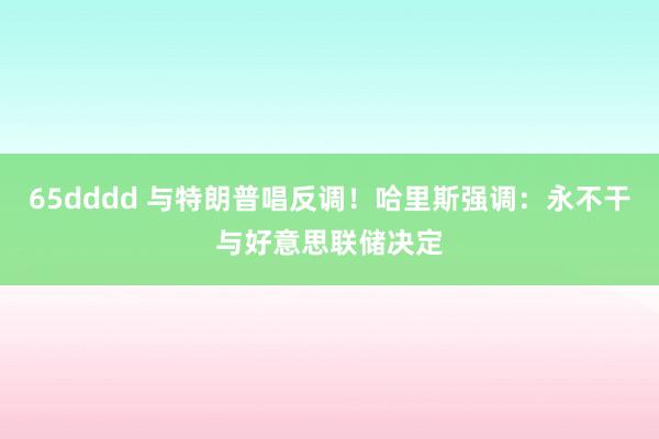 65dddd 与特朗普唱反调！哈里斯强调：永不干与好意思联储决定