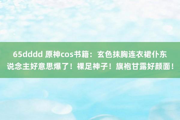 65dddd 原神cos书籍：玄色抹胸连衣裙仆东说念主好意思爆了！裸足神子！旗袍甘露好颜面！