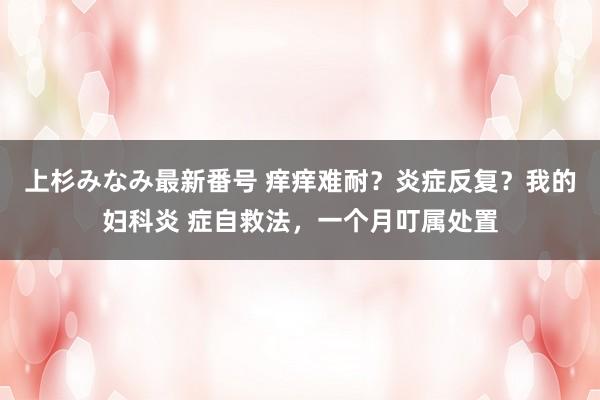 上杉みなみ最新番号 痒痒难耐？炎症反复？我的妇科炎 症自救法，一个月叮属处置