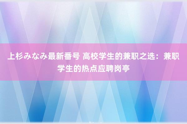 上杉みなみ最新番号 高校学生的兼职之选：兼职学生的热点应聘岗亭