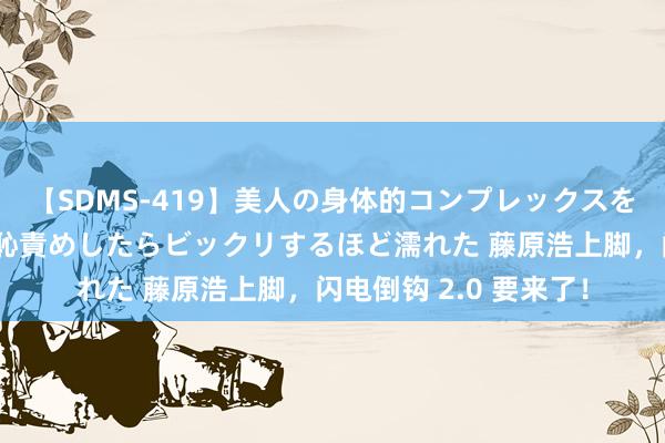 【SDMS-419】美人の身体的コンプレックスを、じっくり弄って羞恥責めしたらビックリするほど濡れた 藤原浩上脚，闪电倒钩 2.0 要来了！