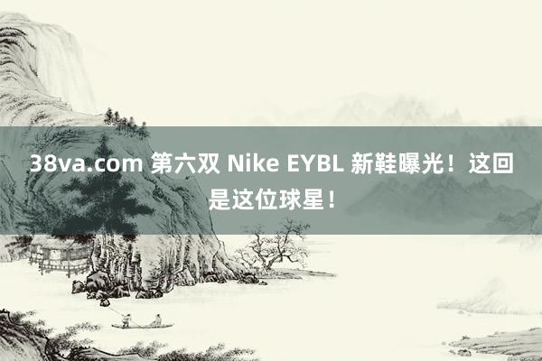 38va.com 第六双 Nike EYBL 新鞋曝光！这回是这位球星！