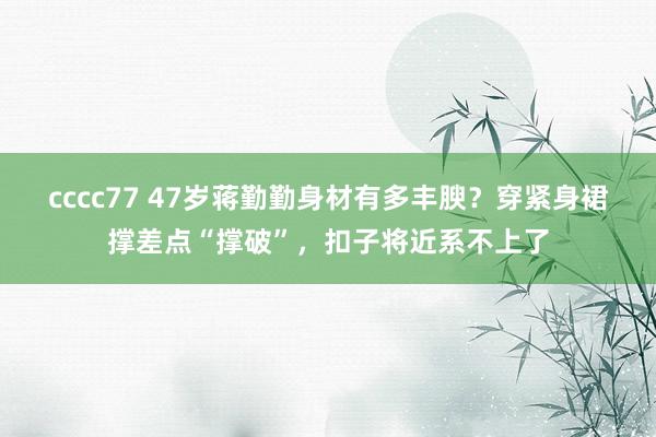 cccc77 47岁蒋勤勤身材有多丰腴？穿紧身裙撑差点“撑破”，扣子将近系不上了