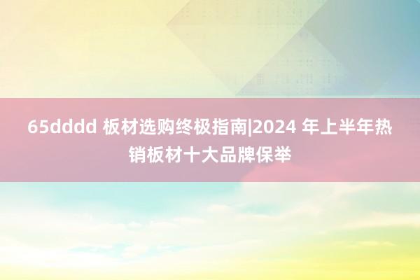 65dddd 板材选购终极指南|2024 年上半年热销板材十大品牌保举