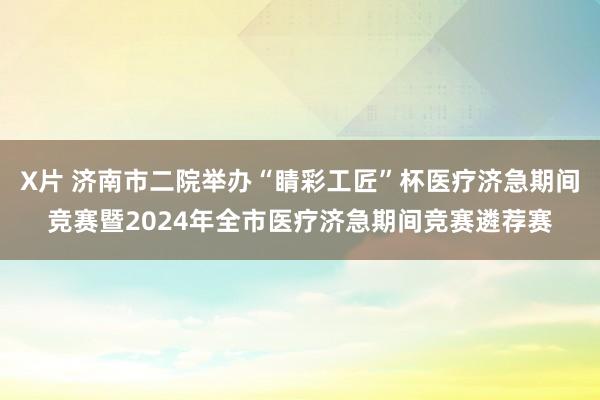 X片 济南市二院举办“睛彩工匠”杯医疗济急期间竞赛暨2024年全市医疗济急期间竞赛遴荐赛