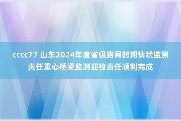 cccc77 山东2024年度省级路网时期情状监测责任重心桥梁监测迎检责任顺利完成