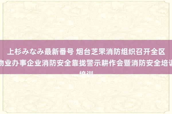 上杉みなみ最新番号 烟台芝罘消防组织召开全区物业办事企业消防安全靠拢警示耕作会暨消防安全培训