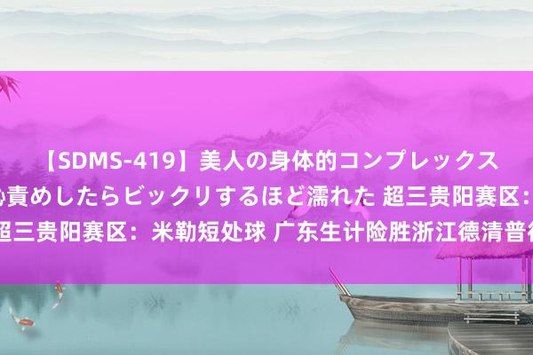 【SDMS-419】美人の身体的コンプレックスを、じっくり弄って羞恥責めしたらビックリするほど濡れた 超三贵阳赛区：米勒短处球 广东生计险胜浙江德清普徕挺进决赛