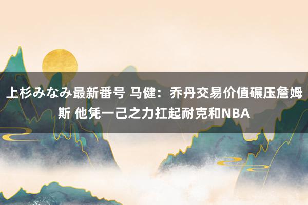 上杉みなみ最新番号 马健：乔丹交易价值碾压詹姆斯 他凭一己之力扛起耐克和NBA