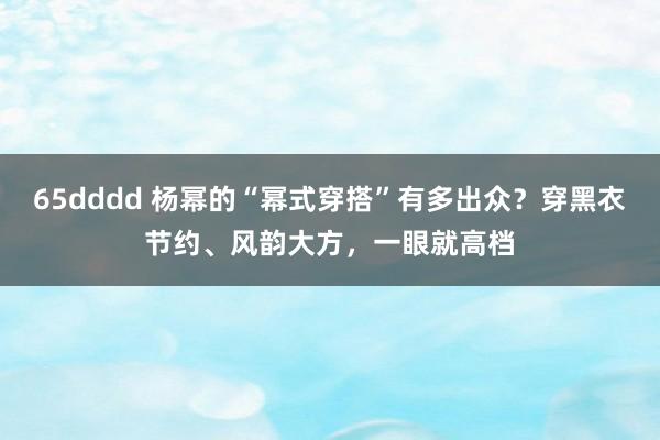 65dddd 杨幂的“幂式穿搭”有多出众？穿黑衣节约、风韵大方，一眼就高档