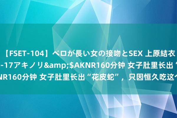 【FSET-104】ベロが長い女の接吻とSEX 上原結衣</a>2008-01-17アキノリ&$AKNR160分钟 女子肚里长出“花皮蛇”，只因恒久吃这个……