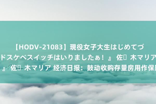 【HODV-21083】現役女子大生はじめてづくしのセックス 『私のドスケベスイッチはいりましたぁ！』 佐々木マリア 经济日报：鼓动收购存量房用作保险性住房