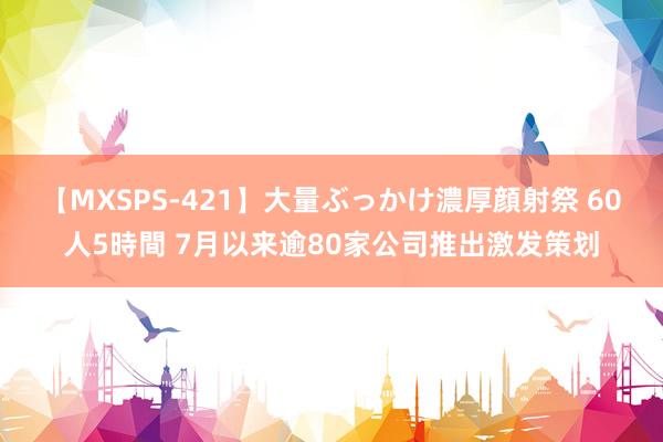 【MXSPS-421】大量ぶっかけ濃厚顔射祭 60人5時間 7月以来逾80家公司推出激发策划