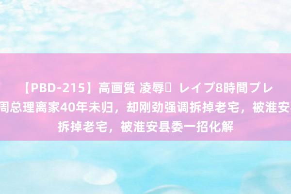 【PBD-215】高画質 凌辱・レイプ8時間プレミアムBEST 周总理离家40年未归，却刚劲强调拆掉老宅，被淮安县委一招化解