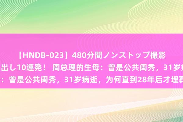 【HNDB-023】480分間ノンストップ撮影 ノーカット編集で本物中出し10連発！ 周总理的生母：曾是公共闺秀，31岁病逝，为何直到28年后才埋葬？