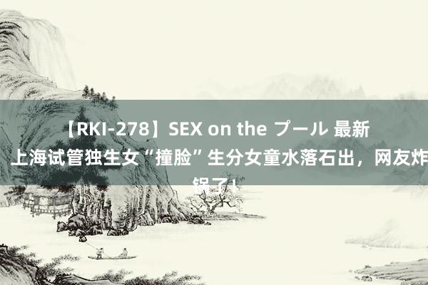 【RKI-278】SEX on the プール 最新后续！上海试管独生女“撞脸”生分女童水落石出，网友炸锅了！