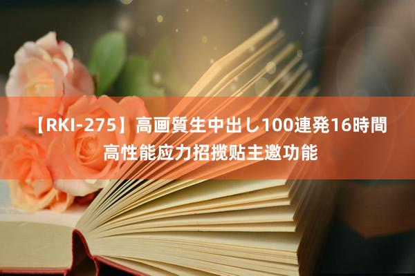 【RKI-275】高画質生中出し100連発16時間 高性能应力招揽贴主邀功能