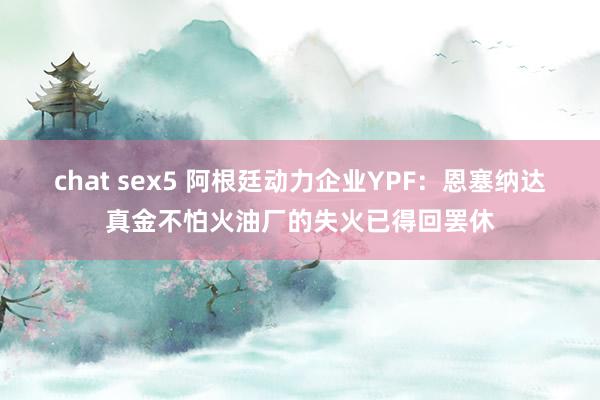 chat sex5 阿根廷动力企业YPF：恩塞纳达真金不怕火油厂的失火已得回罢休