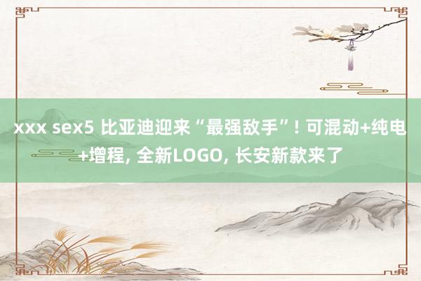 xxx sex5 比亚迪迎来“最强敌手”! 可混动+纯电+增程， 全新LOGO， 长安新款来了