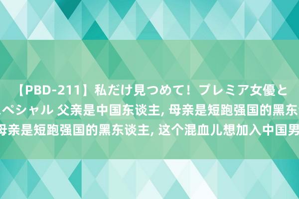 【PBD-211】私だけ見つめて！プレミア女優と主観でセックス8時間スペシャル 父亲是中国东谈主， 母亲是短跑强国的黑东谈主， 这个混血儿想加入中国男篮