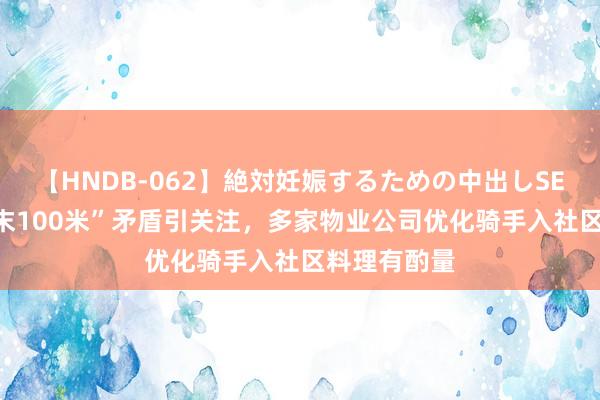 【HNDB-062】絶対妊娠するための中出しSEX！！ “终末100米”矛盾引关注，多家物业公司优化骑手入社区料理有酌量