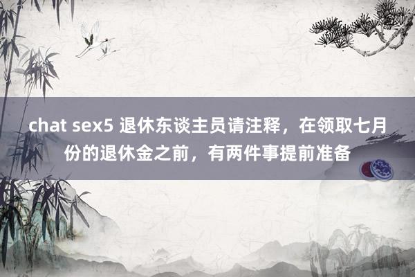 chat sex5 退休东谈主员请注释，在领取七月份的退休金之前，有两件事提前准备