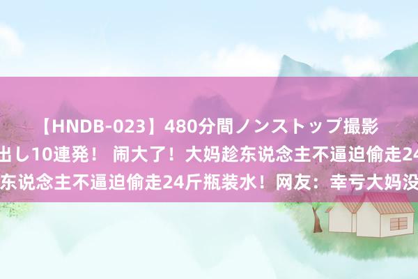 【HNDB-023】480分間ノンストップ撮影 ノーカット編集で本物中出し10連発！ 闹大了！大妈趁东说念主不逼迫偷走24斤瓶装水！网友：幸亏大妈没跌倒