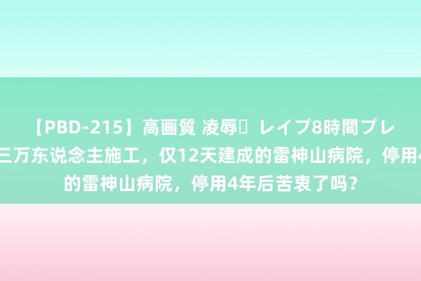 【PBD-215】高画質 凌辱・レイプ8時間プレミアムBEST 超三万东说念主施工，仅12天建成的雷神山病院，停用4年后苦衷了吗？