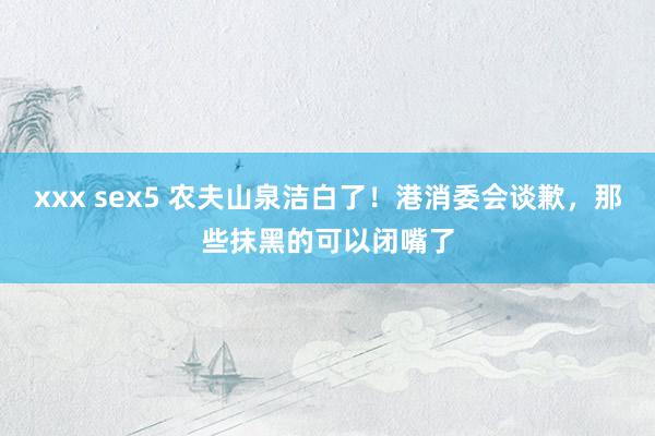 xxx sex5 农夫山泉洁白了！港消委会谈歉，那些抹黑的可以闭嘴了