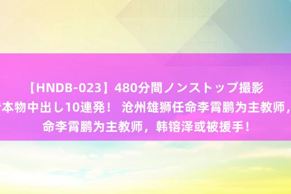 【HNDB-023】480分間ノンストップ撮影 ノーカット編集で本物中出し10連発！ 沧州雄狮任命李霄鹏为主教师，韩镕泽或被援手！