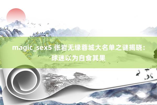 magic_sex5 张岩无缘蓉城大名单之谜揭晓：球迷以为自食其果