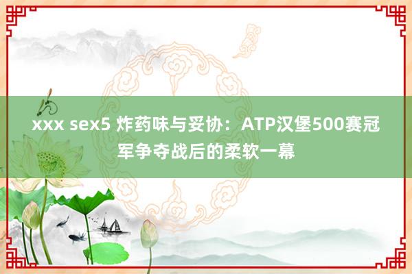 xxx sex5 炸药味与妥协：ATP汉堡500赛冠军争夺战后的柔软一幕