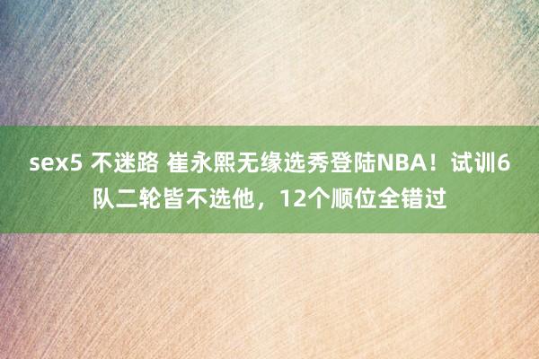 sex5 不迷路 崔永熙无缘选秀登陆NBA！试训6队二轮皆不选他，12个顺位全错过