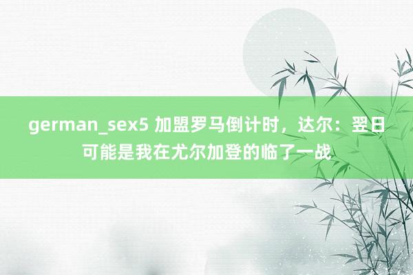 german_sex5 加盟罗马倒计时，达尔：翌日可能是我在尤尔加登的临了一战