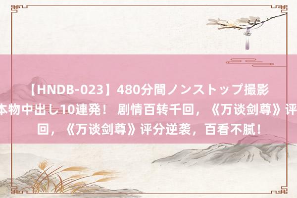 【HNDB-023】480分間ノンストップ撮影 ノーカット編集で本物中出し10連発！ 剧情百转千回，《万谈剑尊》评分逆袭，百看不腻！